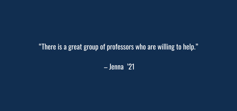 “There is a great group of professors who are willing to help. “ – Jenna ‘21