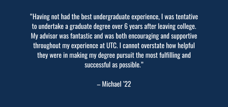 “Having not had the best undergraduate experience, I was tentative to undertake a graduate degree over 6 years after leaving college. My advisor was fantastic and was both encouraging and supportive throughout my experience at UTC. I cannot overstate how helpful they were in making my degree pursuit the most fulfilling and successful as possible.” – Michael ‘22  