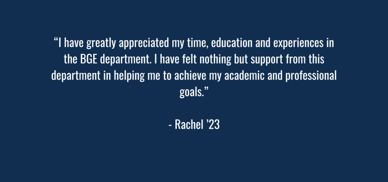 “I have greatly appreciated my time, education and experiences in the BGE department. I have felt nothing but support from this department in helping me to achieve my academic and professional goals.” Rachel – ‘23